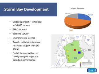 Storm Bay Development
• Staged approach – initial cap
at 30,000 tonnes
• EPBC approval
• Baseline Survey
• Environmental Licence
• Tassal – initial development
restricted to gear trials (Y1
and 2)
• Finfish farming will occur
slowly – staged approach
based on performance
 