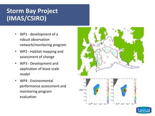 Storm Bay Project
(IMAS/CSIRO)
• WP1 - development of a
robust observation
network/monitoring program
• WP2 - Habitat mapping and
assessment of change
• WP3 - Development and
application of lease scale
model
• WP4 - Environmental
performance assessment and
monitoring program
evaluation
 