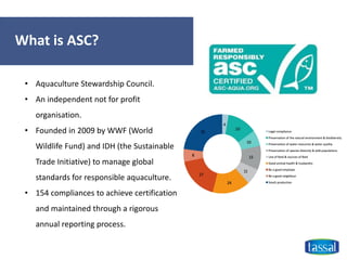 What is ASC?
• Aquaculture Stewardship Council.
• An independent not for profit
organisation.
• Founded in 2009 by WWF (World
Wildlife Fund) and IDH (the Sustainable
Trade Initiative) to manage global
standards for responsible aquaculture.
• 154 compliances to achieve certification
and maintained through a rigorous
annual reporting process.
 