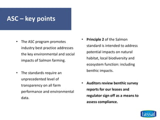 ASC – key points
• Principle 2 of the Salmon
standard is intended to address
potential impacts on natural
habitat, local biodiversity and
ecosystem function: including
benthic impacts.
• Auditors review benthic survey
reports for our leases and
regulator sign off as a means to
assess compliance.
• The ASC program promotes
industry best practice addresses
the key environmental and social
impacts of Salmon farming.
• The standards require an
unprecedented level of
transparency on all farm
performance and environmental
data.
 