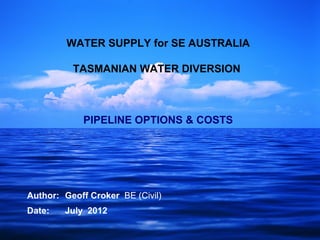 WATER SUPPLY for SE AUSTRALIA

          TASMANIAN WATER DIVERSION



            PIPELINE OPTIONS & COSTS




Author: Geoff Croker BE (Civil)
Date:   July 2012
 