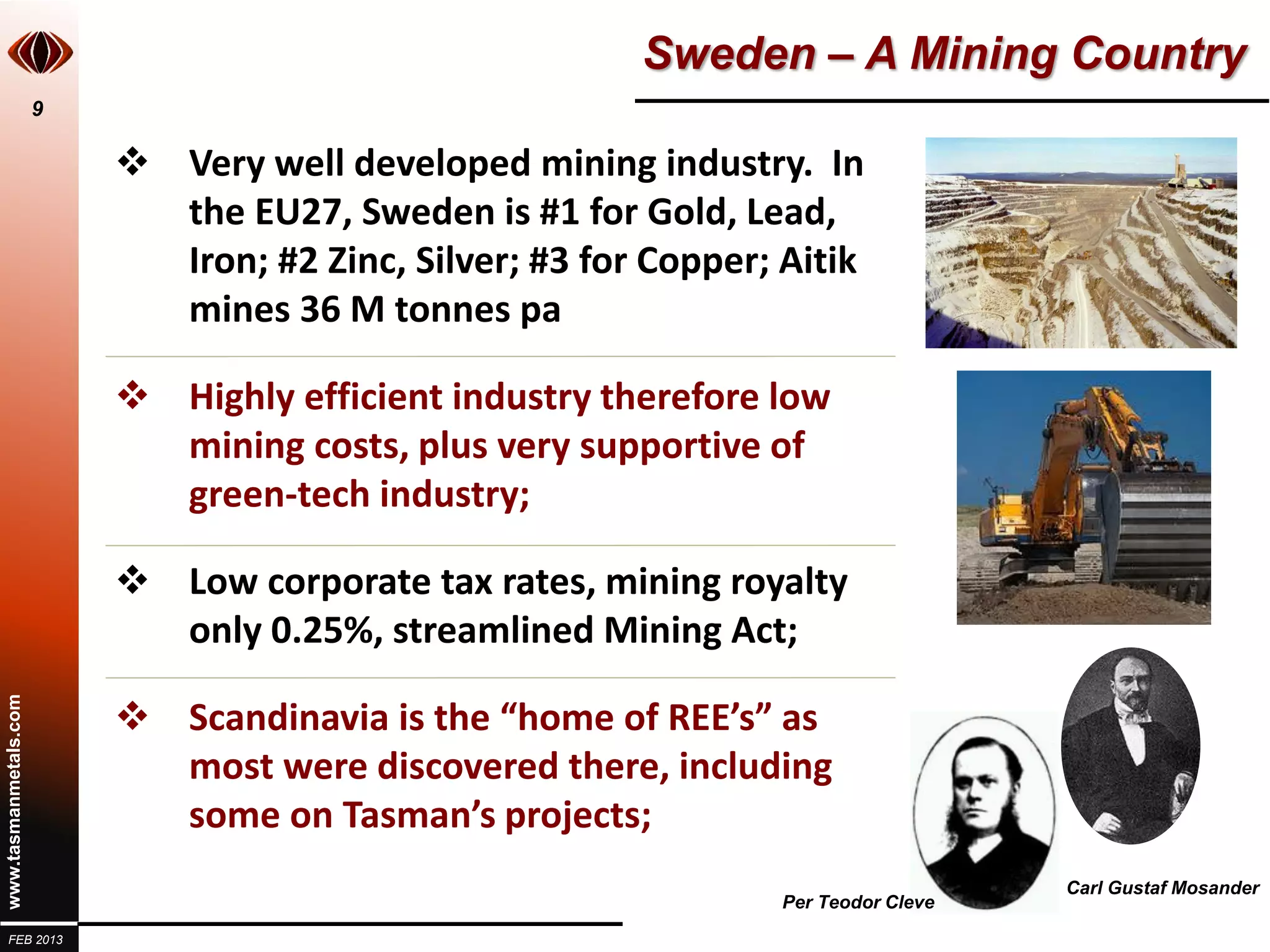 Sweden – A Mining Country
                       9

                            Very well developed mining industry. In
                             the EU27, Sweden is #1 for Gold, Lead,
                             Iron; #2 Zinc, Silver; #3 for Copper; Aitik
                             mines 36 M tonnes pa

                            Highly efficient industry therefore low
                             mining costs, plus very supportive of
                             green-tech industry;

                            Low corporate tax rates, mining royalty
                             only 0.25%, streamlined Mining Act;

                            Scandinavia is the “home of REE’s” as
www.tasmanmetals.com




                             most were discovered there, including
                             some on Tasman’s projects;
                                                                                      Carl Gustaf Mosander
                                                                   Per Teodor Cleve
  FEB 2013
 