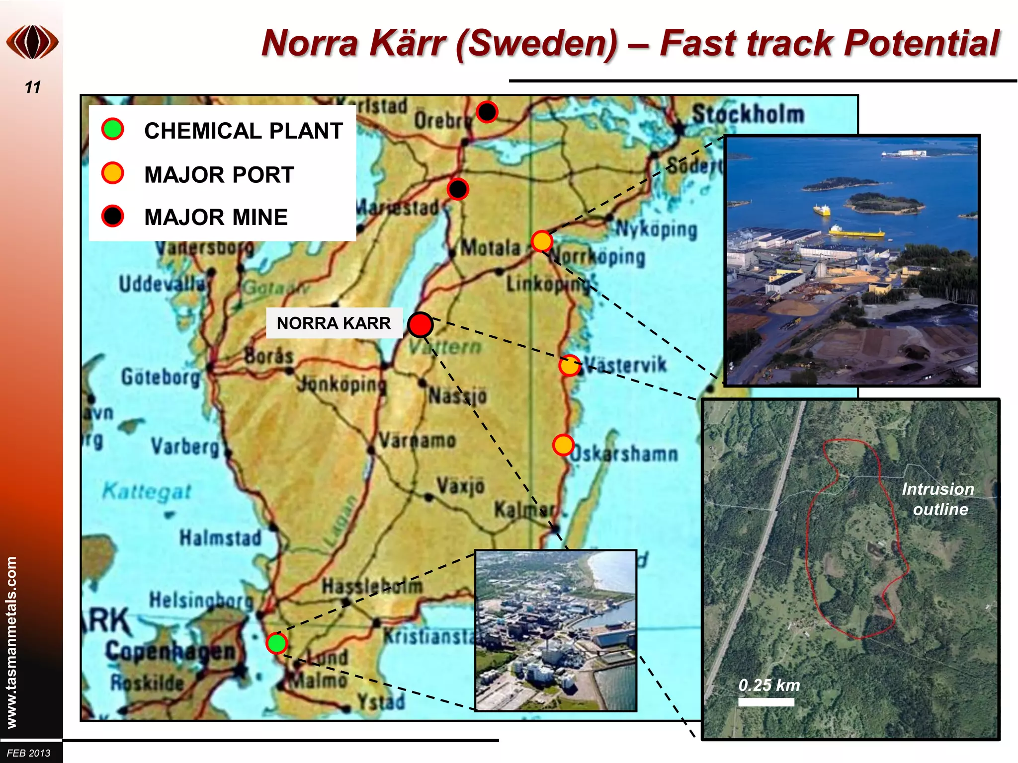 Norra Kärr (Sweden) – Fast track Potential
                       11

                            CHEMICAL PLANT
                            MAJOR PORT
                            MAJOR MINE



                                     NORRA KARR




                                                                                  Intrusion
                                                                                    outline
www.tasmanmetals.com




                                                               0.25 km
                                                                         100 km


  FEB 2013
 