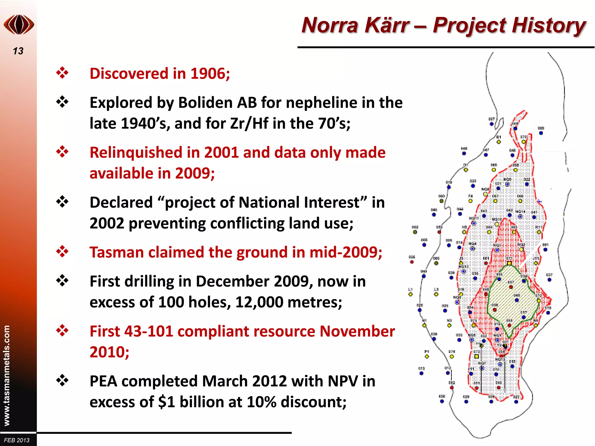 Norra Kärr – Project History
                       13

                               Discovered in 1906;
                               Explored by Boliden AB for nepheline in the
                                late 1940’s, and for Zr/Hf in the 70’s;
                               Relinquished in 2001 and data only made
                                available in 2009;
                               Declared “project of National Interest” in
                                2002 preventing conflicting land use;
                               Tasman claimed the ground in mid-2009;
                               First drilling in December 2009, now in
                                excess of 100 holes, 12,000 metres;
                               First 43-101 compliant resource November
www.tasmanmetals.com




                                2010;
                               PEA completed March 2012 with NPV in
                                excess of $1 billion at 10% discount;

  FEB 2013
 