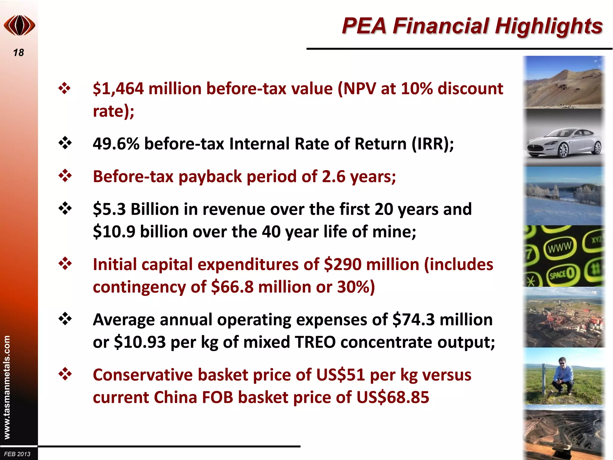 PEA Financial Highlights
                       18


                               $1,464 million before-tax value (NPV at 10% discount
                                rate);
                               49.6% before-tax Internal Rate of Return (IRR);
                               Before-tax payback period of 2.6 years;
                               $5.3 Billion in revenue over the first 20 years and
                                $10.9 billion over the 40 year life of mine;
                               Initial capital expenditures of $290 million (includes
                                contingency of $66.8 million or 30%)
                               Average annual operating expenses of $74.3 million
                                or $10.93 per kg of mixed TREO concentrate output;
www.tasmanmetals.com




                               Conservative basket price of US$51 per kg versus
                                current China FOB basket price of US$68.85

  FEB 2013
 