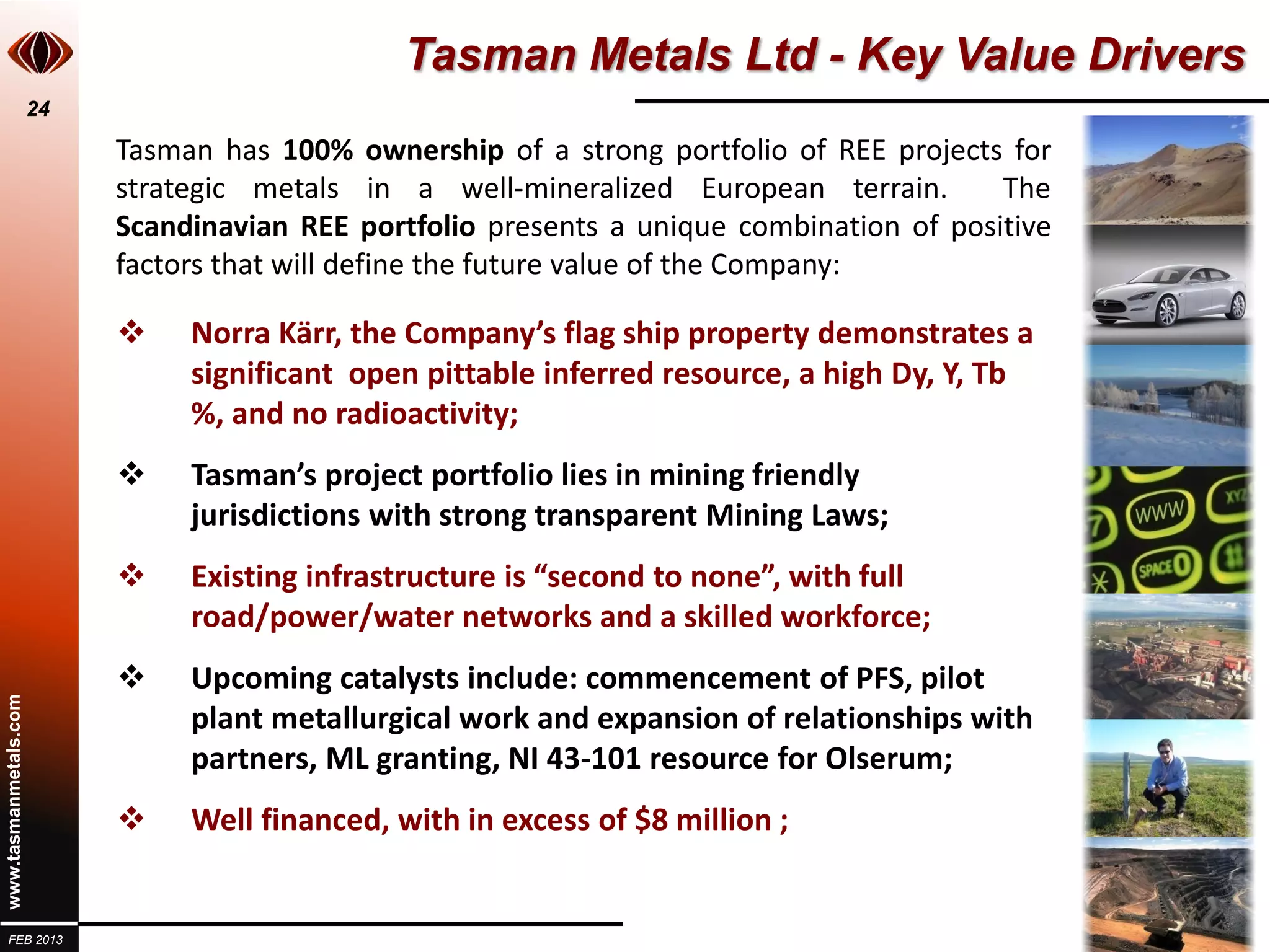 Tasman Metals Ltd - Key Value Drivers
                       24

                            Tasman has 100% ownership of a strong portfolio of REE projects for
                            strategic metals in a well-mineralized European terrain.        The
                            Scandinavian REE portfolio presents a unique combination of positive
                            factors that will define the future value of the Company:

                                Norra Kärr, the Company’s flag ship property demonstrates a
                                 significant open pittable inferred resource, a high Dy, Y, Tb
                                 %, and no radioactivity;
                                Tasman’s project portfolio lies in mining friendly
                                 jurisdictions with strong transparent Mining Laws;
                                Existing infrastructure is “second to none”, with full
                                 road/power/water networks and a skilled workforce;
                                Upcoming catalysts include: commencement of PFS, pilot
www.tasmanmetals.com




                                 plant metallurgical work and expansion of relationships with
                                 partners, ML granting, NI 43-101 resource for Olserum;
                                Well financed, with in excess of $8 million ;


  FEB 2013
 