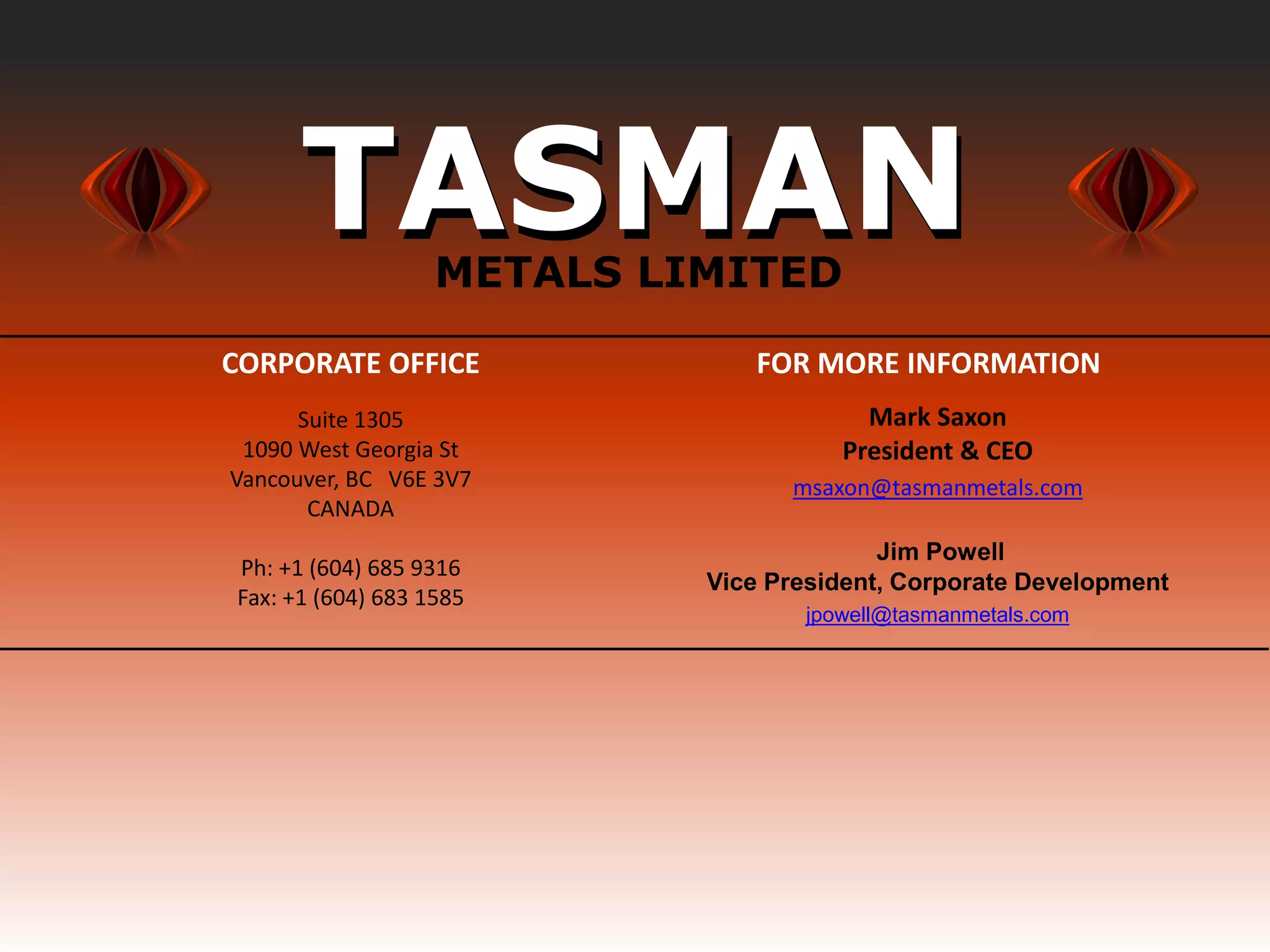 TASMAN       METALS LIMITED

                       CORPORATE OFFICE               FOR MORE INFORMATION
                             Suite 1305                        Mark Saxon
                        1090 West Georgia St                 President & CEO
                       Vancouver, BC V6E 3V7             msaxon@tasmanmetals.com
                              CANADA
                                                                 Jim Powell
                       Ph: +1 (604) 685 9316
                                                   Vice President, Corporate Development
                       Fax: +1 (604) 683 1585
                                                          jpowell@tasmanmetals.com
www.tasmanmetals.com




  FEB 2013
 
