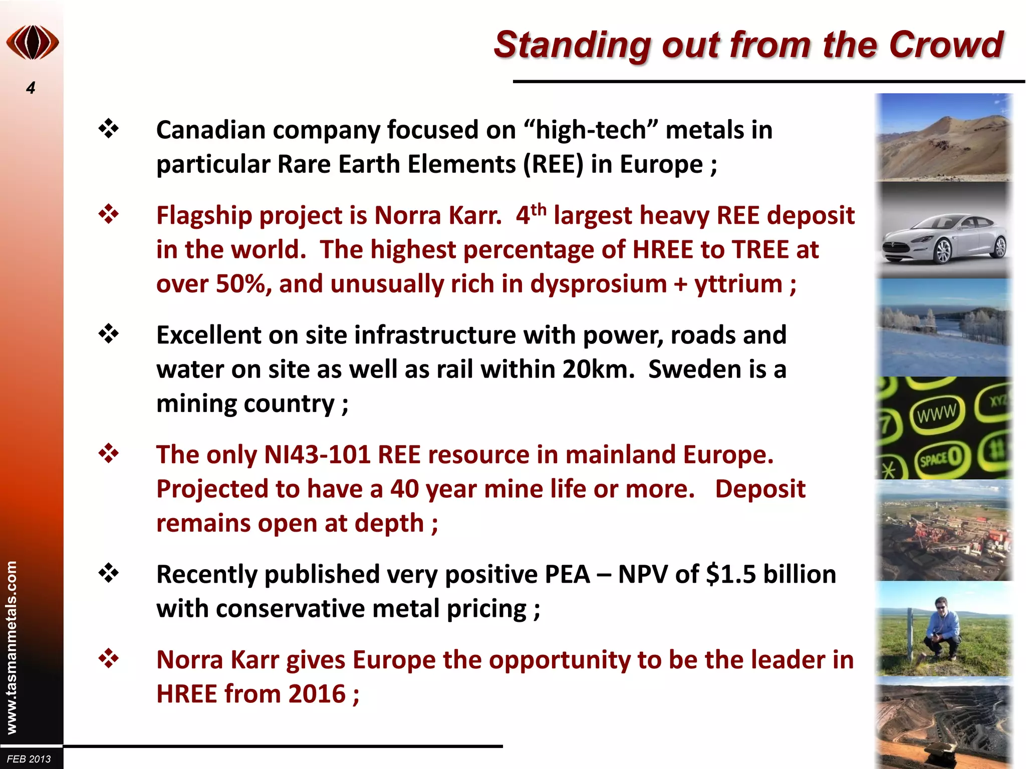 Standing out from the Crowd
                       4

                              Canadian company focused on “high-tech” metals in
                               particular Rare Earth Elements (REE) in Europe ;
                              Flagship project is Norra Karr. 4th largest heavy REE deposit
                               in the world. The highest percentage of HREE to TREE at
                               over 50%, and unusually rich in dysprosium + yttrium ;
                              Excellent on site infrastructure with power, roads and
                               water on site as well as rail within 20km. Sweden is a
                               mining country ;
                              The only NI43-101 REE resource in mainland Europe.
                               Projected to have a 40 year mine life or more. Deposit
                               remains open at depth ;
                           
www.tasmanmetals.com




                               Recently published very positive PEA – NPV of $1.5 billion
                               with conservative metal pricing ;
                              Norra Karr gives Europe the opportunity to be the leader in
                               HREE from 2016 ;

  FEB 2013
 