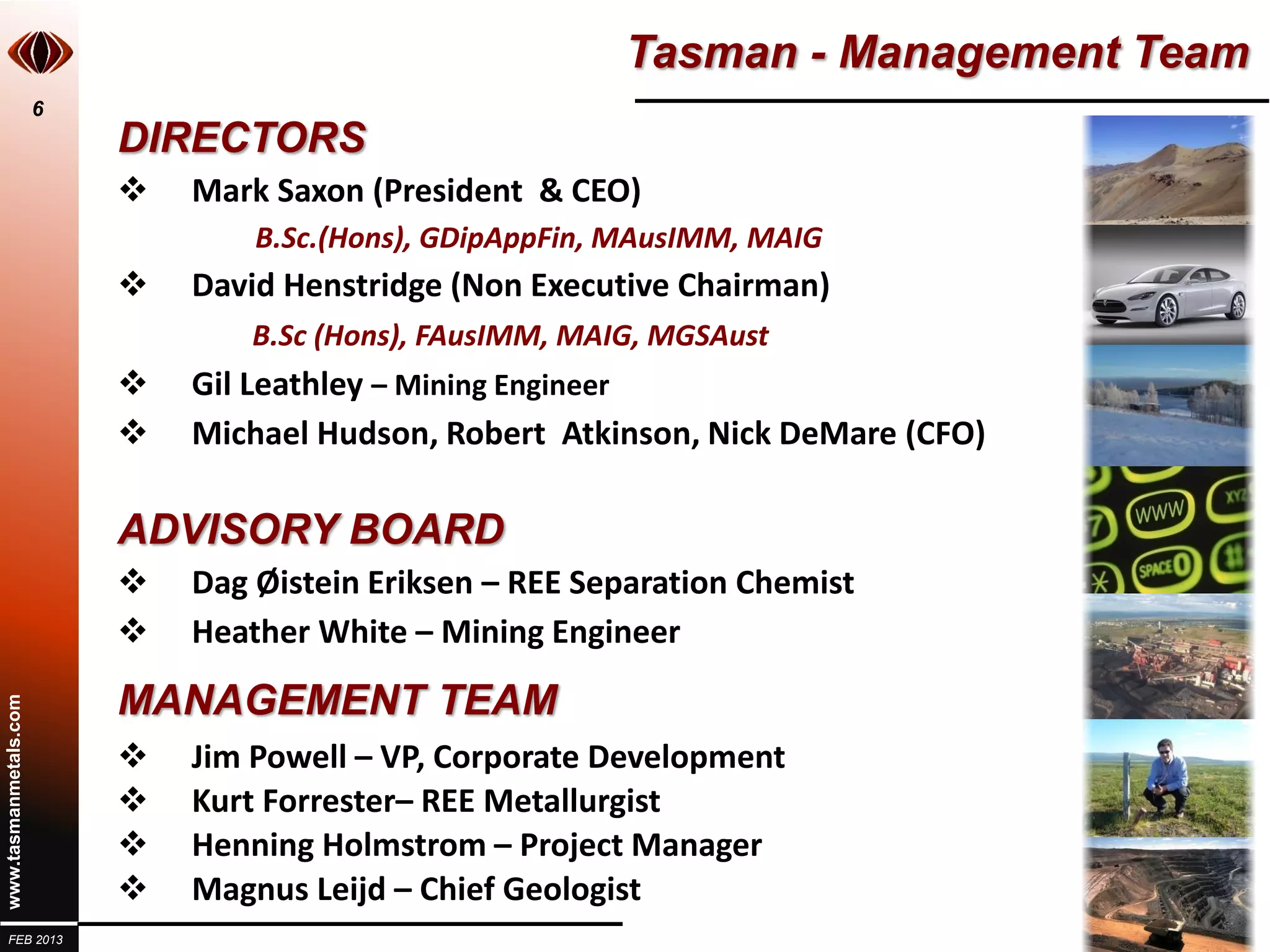 Tasman - Management Team
                       6
                           DIRECTORS
                              Mark Saxon (President & CEO)
                                   B.Sc.(Hons), GDipAppFin, MAusIMM, MAIG
                              David Henstridge (Non Executive Chairman)
                                   B.Sc (Hons), FAusIMM, MAIG, MGSAust
                              Gil Leathley – Mining Engineer
                              Michael Hudson, Robert Atkinson, Nick DeMare (CFO)

                           ADVISORY BOARD
                              Dag Øistein Eriksen – REE Separation Chemist
                              Heather White – Mining Engineer

                           MANAGEMENT TEAM
www.tasmanmetals.com




                              Jim Powell – VP, Corporate Development
                              Kurt Forrester– REE Metallurgist
                              Henning Holmstrom – Project Manager
                              Magnus Leijd – Chief Geologist
  FEB 2013
 