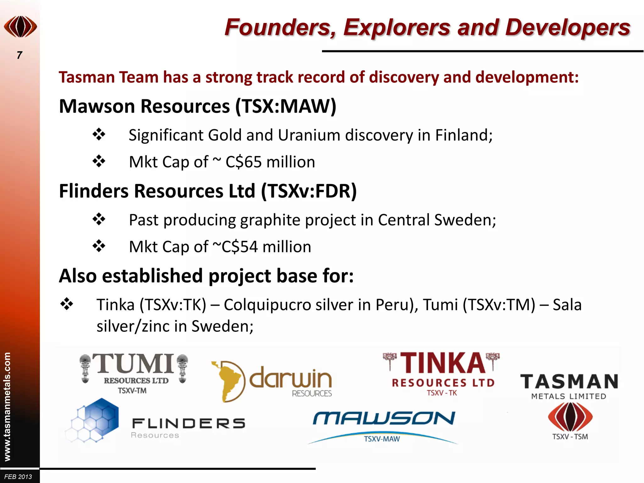 Founders, Explorers and Developers
                       7

                           Tasman Team has a strong track record of discovery and development:
                           Mawson Resources (TSX:MAW)
                                   Significant Gold and Uranium discovery in Finland;
                                   Mkt Cap of ~ C$65 million
                           Flinders Resources Ltd (TSXv:FDR)
                                   Past producing graphite project in Central Sweden;
                                   Mkt Cap of ~C$54 million
                           Also established project base for:
                              Tinka (TSXv:TK) – Colquipucro silver in Peru), Tumi (TSXv:TM) – Sala
                               silver/zinc in Sweden;
www.tasmanmetals.com




  FEB 2013
 
