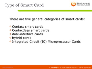 Type of Smart Card There are five general categories of smart cards: Contact smart cards Contactless smart cards dual-interface cards  hybrid cards  Integrated Circuit (IC) Microprocessor Cards 