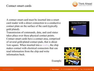 A contact smart card must be inserted into a smart card reader with a direct connection to a conductive contact plate on the surface of the card (typically gold plated).  Transmission of commands, data, and card status takes place over these physical contact points. Contact smart cards have a contact area, comprised of several gold-plated contact pads, that is about 1cm square. When inserted into a  reader , the chip makes contact with electrical connectors that can read information from the chip and write information back.  Example: Contact smart cards 
