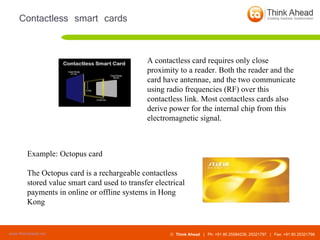 Contactless smart cards A contactless card requires only close proximity to a reader. Both the reader and the card have antennae, and the two communicate using radio frequencies (RF) over this contactless link. Most contactless cards also derive power for the internal chip from this electromagnetic signal.  Example: Octopus card The Octopus card is a rechargeable contactless stored value smart card used to transfer electrical payments in online or offline systems in Hong Kong 