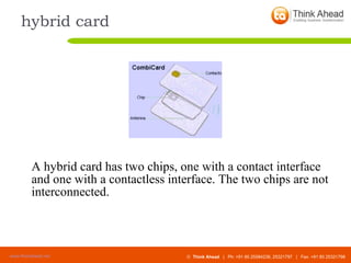 hybrid card A hybrid card has two chips, one with a contact interface and one with a contactless interface. The two chips are not interconnected. 