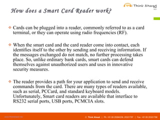 How does a Smart Card Reader work? Cards can be plugged into a reader, commonly referred to as a card terminal, or they can operate using radio frequencies (RF).  When the smart card and the card reader come into contact, each identifies itself to the other by sending and receiving information. If the messages exchanged do not match, no further processing takes place. So, unlike ordinary bank cards, smart cards can defend themselves against unauthorized users and uses in innovative security measures.  The reader provides a path for your application to send and receive commands from the card. There are many types of readers available, such as serial, PCCard, and standard keyboard models. Unfortunately, Smart card readers are available that interface to RS232 serial ports, USB ports, PCMCIA slots. 
