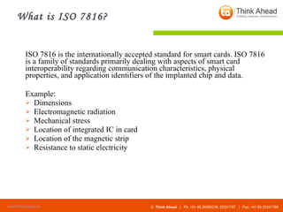 What is ISO 7816? ISO 7816 is the internationally accepted standard for smart cards. ISO 7816 is a family of standards primarily dealing with aspects of smart card interoperability regarding communication characteristics, physical properties, and application identifiers of the implanted chip and data. Example: Dimensions  Electromagnetic radiation  Mechanical stress  Location of integrated IC in card  Location of the magnetic strip  Resistance to static electricity  