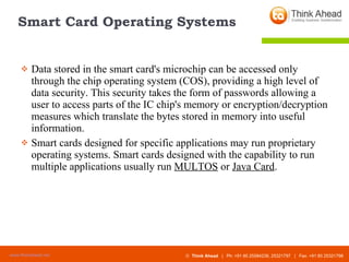 Smart Card Operating Systems Data stored in the smart card's microchip can be accessed only through the chip operating system (COS), providing a high level of data security. This security takes the form of passwords allowing a user to access parts of the IC chip's memory or encryption/decryption measures which translate the bytes stored in memory into useful information. Smart cards designed for specific applications may run proprietary operating systems. Smart cards designed with the capability to run multiple applications usually run  MULTOS  or  Java Card . 