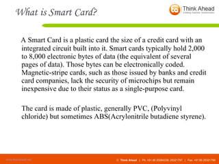 What is Smart Card? A Smart Card is a plastic card the size of a credit card with an integrated circuit built into it. Smart cards typically hold 2,000 to 8,000 electronic bytes of data (the equivalent of several pages of data). Those bytes can be electronically coded. Magnetic-stripe cards, such as those issued by banks and credit card companies, lack the security of microchips but remain inexpensive due to their status as a single-purpose card.  The card is made of plastic, generally PVC, (Polyvinyl chloride) but sometimes ABS(Acrylonitrile butadiene styrene). 