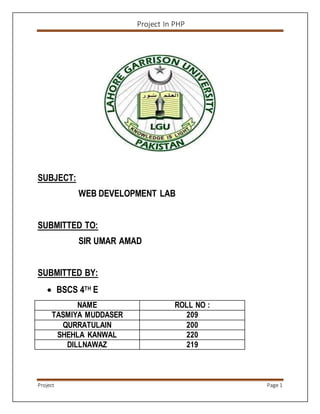 Project In PHP
Project Page 1
SUBJECT:
WEB DEVELOPMENT LAB
SUBMITTED TO:
SIR UMAR AMAD
SUBMITTED BY:
 BSCS 4TH E
NAME ROLL NO :
TASMIYA MUDDASER 209
QURRATULAIN 200
SHEHLA KANWAL 220
DILLNAWAZ 219
 