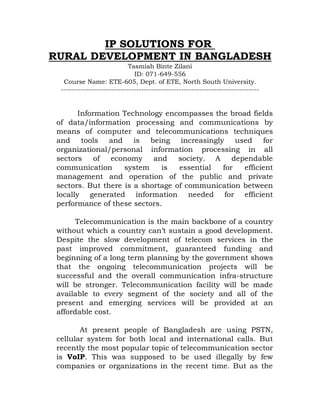 IP SOLUTIONS FOR
RURAL DEVELOPMENT IN BANGLADESH
                             Tasmiah Binte Zilani
                               ID: 071-649-556
   Course Name: ETE-605, Dept. of ETE, North South University.
  -------------------------------------------------------------------------------


        Information Technology encompasses the broad fields
 of data/information processing and communications by
 means of computer and telecommunications techniques
 and tools and is being increasingly used for
 organizational/personal information processing in all
 sectors     of  economy    and    society. A    dependable
 communication      system    is   essential  for   efficient
 management and operation of the public and private
 sectors. But there is a shortage of communication between
 locally generated information needed for efficient
 performance of these sectors.

       Telecommunication is the main backbone of a country
 without which a country can’t sustain a good development.
 Despite the slow development of telecom services in the
 past improved commitment, guaranteed funding and
 beginning of a long term planning by the government shows
 that the ongoing telecommunication projects will be
 successful and the overall communication infra-structure
 will be stronger. Telecommunication facility will be made
 available to every segment of the society and all of the
 present and emerging services will be provided at an
 affordable cost.

        At present people of Bangladesh are using PSTN,
 cellular system for both local and international calls. But
 recently the most popular topic of telecommunication sector
 is VoIP. This was supposed to be used illegally by few
 companies or organizations in the recent time. But as the
 