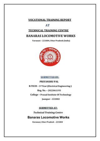 VOCATIONAL TRAINING REPORT
AT
TECHNICAL TRAINING CENTRE
BANARAS LOCOMOTIVE WORKS
Varanasi – 221004, Uttar Pradesh (India)
SUBMITTED BY:
PRIYANSHU PAL
B.TECH – 3rd Year (Electrical Engineering )
Reg. No. – 2022061193
College – Prasad Institute Of Technology
Jaunpur – 222002
SUBMITTED AT:
Technical Training Centre
Banaras Locomotive Works
Varanasi, Uttar Pradesh – 221004
 