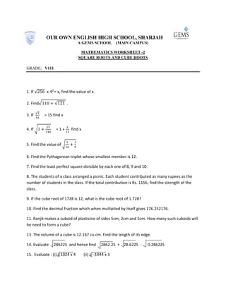 OUR OWN ENGLISH HIGH SCHOOL, SHARJAH
A GEMS SCHOOL (MAIN CAMPUS)
MATHEMATICS WORKSHEET -2
SQUARE ROOTS AND CUBE ROOTS
GRADE; V111
1. If √ x = x, find the value of x.
2. Find√ √ .
3. If
√
= 15 find x
4. If √ = 1 + find x
5. Find the value of √
6. Find the Pythagorean triplet whose smallest member is 12.
7. Find the least perfect square divisible by each one of 8, 9 and 10.
8. The students of a class arranged a picnic. Each student contributed as many rupees as the
number of students in the class. If the total contribution is Rs. 1156, find the strength of the
class.
9. If the cube root of 1728 is 12, what is the cube root of 1.728?
10. Find the decimal fraction which when multiplied by itself gives 176.252176.
11. Ranjit makes a cuboid of plasticine of sides 5cm, 2cm and 5cm. How many such cuboids will
he need to form a cube?
13. The volume of a cube is 12.167 cu.cm. Find the length of its edge.
14. Evaluate 286225 and hence find 2862.25 + 28.6225 - 0.286225
15. Evaluate : (i) 3 1024 x 4 (ii) 3 -1944 x 3
 