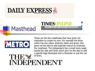 Masthead  These are the few mastheads that have given me inspiration to create my own. For example the times online has two colour schemes; black and green, this gives me the idea to add separate colours to emphasis the masthead. The independent has a small iconic eagle beside the slab serif fonts which give me the idea to add a specific logo illustrated with a character or just the use of fonts.  