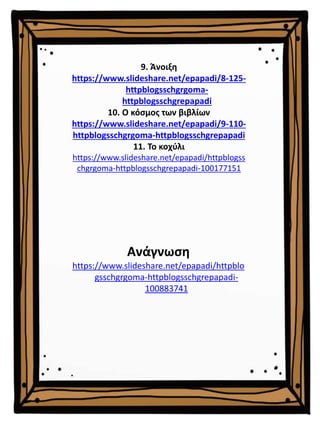 9. Άνοιξη
https://www.slideshare.net/epapadi/8-125-
httpblogsschgrgoma-
httpblogsschgrepapadi
10. Ο κόσμος των βιβλίων
https://www.slideshare.net/epapadi/9-110-
httpblogsschgrgoma-httpblogsschgrepapadi
11. Το κοχύλι
https://www.slideshare.net/epapadi/httpblogss
chgrgoma-httpblogsschgrepapadi-100177151
Ανάγνωση
https://www.slideshare.net/epapadi/httpblo
gsschgrgoma-httpblogsschgrepapadi-
100883741
 