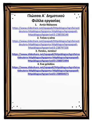 Γλώσσα Α΄ Δημοτικού
Φύλλα εργασίας
1. Αντίο θάλασσα
https://www.slideshare.net/epapadi/httpsblogsschgrsfairasti
deutera-httpblogsschgrgoma-httpblogsschgrepapadi-
httpsblogsschgrperivoli3-238556146
2. Τιτίνα η κότα
https://www.slideshare.net/epapadi/httpsblogsschgrsfairasti
deutera-httpblogsschgrgoma-httpblogsschgrepapadi-
httpsblogsschgrperivoli3-238797326
3. Πεπόνι, πεπόνι!
https://www.slideshare.net/epapadi/httpsblogsschgrsfairas
tideutera-httpblogsschgrgoma-httpblogsschgrepapadi-
httpsblogsschgrperivoli3-238872494
4. Ένα χελιδόνι
https://www.slideshare.net/epapadi/httpsblogsschgrsfairas
tideutera-httpblogsschgrgoma-httpblogsschgrepapadi-
httpsblogsschgrperivoli3-238934571
 