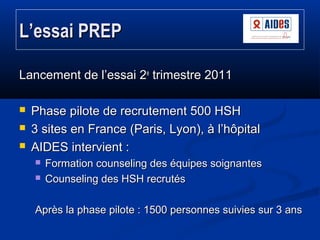 L’essai PREP
Lancement de l’essai 2e trimestre 2011




Phase pilote de recrutement 500 HSH
3 sites en France (Paris, L...