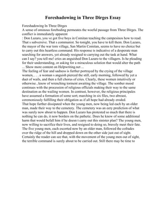 Foreshadowing in Three Dirges Essay
Foreshadowing In Three Dirges
A sense of ominous foreboding permeates the woeful passage from Three Dirges. The
conflict is immediately apparent
: Don Lazaro, you ve got five boys in Comitan teaching the campesinos how to read.
That s subversive. That s communist. So tonight, you have to kill them. Don Lazaro,
the mayor of the war torn village, San Martin Comitan, seems to have no choice but
to carry out this heartless command. His response is indicative of a desperate man
searching for answers, yet already resigned to carrying out the task at hand. What
can I say? you tell me! cries an anguished Don Lazaro to the villagers. Is he pleading
for their understanding, or asking for a miraculous solution that would alter the path
... Show more content on Helpwriting.net ...
The feeling of fear and sadness is further portrayed by the crying of the village
women, . . . a woman s anguish pierced the still, early morning, followed by yet a
duet of wails, and then a full chorus of cries. Clearly, these women intuitively or
otherwise , know of wrenching torment awaiting the village. The somber mood
continues with the procession of religious officials making their way to the same
destination as the wailing women. In contrast, however, the religious principales
have assumed a formation of some sort; marching in six files, two abreast,
ceremoniously fulfilling their obligation as if all hope had already eroded.
That hope further dissipated when the young men, now being led each by an older
man, made their way to the cemetery. The cemetery was an eery prediction of what
was surely now about to happen. Don Lazaro has protested so much that there is
nothing he can do, it now borders on the pathetic. Does he know of some additional
harm that would befall him if he doesn t carry out this sinister plan? The young men,
now willing to sacrifice their lives, and resigned to doing so, bravely meet their fate.
The five young men, each escorted now by an older man, followed the cofrades
over the ridge of the hill and dropped down on the other side just out of sight.
Certainly the reader can see that, with the movement of the young men out of sight,
the terrible command is surely about to be carried out. Still there may be time to
 