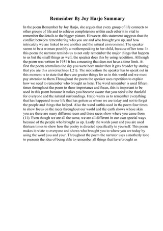 Remember By Joy Harjo Summary
In the poem Remember by Joy Harjo, she argues that every group of life connects to
other groups of life and to achieve completeness within each other it is vital to
remember the details to the bigger picture. However, this statement suggests that the
conflict between remembering who you are and who brought you up, and how
intricately we are linked to one another and the natural environment. The speaker
seems to be a woman possibly a motherspeaking to her child, because of her tone. In
this poem the narrator reminds us to not only remember the major things that happen
to us but the small things as well, the speaker does this by using repetition. Although
the poem was written in 1951 it has a meaning that does not have a time limit. At
first the poem centralizes the sky you were born under then it gets broader by stating
that you are this universe(lines 1,21). The motivation the speaker has to speak out in
this moment is to state that there are greater things for us in this world and we must
pay attention to them.Throughout the poem the speaker uses repetition to explain
how we need to remember who brought us here. The word remember is used fifteen
times throughout the poem to show importance and focus, this is important to be
used in this poem because it makes you become aware that you need to be thankful
for everyone and the natural surroundings. Harjo wants us to remember everything
that has happened in our life that has gotten us where we are today and not to forget
the people and things that helped. Also the word earthis used in the poem four times
to show focus on the races throughout our world and the earth shows whose skin
you are there are many different races and these races show where you came from
(11). Even though we are all the same, we are all different in our own special ways
because of the people who brought us up. Lastly the words your and you are used
thirteen times to show how the poetry is directed specifically to yourself. This poem
makes it relate to everyone and shows who brought you to where you are today by
using the word you and your. Throughout the poem the narrator uses a motherly tone
to presents the idea of being able to remember all things that have brought us
 