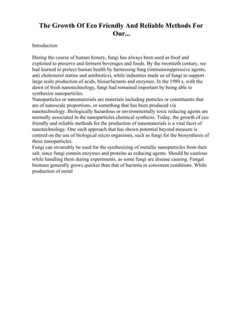 The Growth Of Eco Friendly And Reliable Methods For
Our...
Introduction
During the course of human history, fungi has always been used as food and
exploited to preserve and ferment beverages and foods. By the twentieth century, we
had learned to protect human health by harnessing fung (immunosuppressive agents,
anti cholesterol statins and antibiotics), while industries made us of fungi to support
large scale production of acids, biosurfactants and enzymes. In the 1980 s, with the
dawn of fresh nanotechnology, fungi had remained important by being able to
synthesize nanoparticles.
Nanoparticles or nanomaterials are materials including particles or constituents that
are of nanoscale proportions, or something that has been produced via
nanotechnology. Biologically hazardous or environmentally toxic reducing agents are
normally associated in the nanoparticles chemical synthesis. Today, the growth of eco
friendly and reliable methods for the production of nanomaterials is a vital facet of
nanotechnology. One such approach that has shown potential beyond measure is
centred on the use of biological micro organisms, such as fungi for the biosynthesis of
these nanoparticles.
Fungi can invariably be used for the synthesizing of metallic nanoparticles from their
salt, since fungi contain enzymes and proteins as reducing agents. Should be cautious
while handling them during experiments, as some fungi are disease causing. Fungal
biomass generally grows quicker than that of bacteria in consistent conditions. While
production of metal
 
