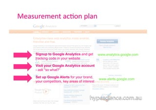 Measurement	
  ac1on	
  plan	
  



       Signup to Google Analytics and get        www.analytics.google.com
       tracking code in your website

       Visit your Google Analytics account
       - ask “so what?”

       Set up Google Alerts for your brand,
                                                 www.alerts.google.com
       your competitors, key areas of interest
 