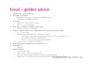 Email	
  –	
  golden	
  advice	
  
1.    Deliver	
  value	
  –	
  trade	
  something	
  
2.    Be	
  regular	
  /	
  consistent	
  	
  
        •  Balancing	
  act	
  between	
  mindshare	
  and	
  bugging	
  people	
  
        •  Fortnightly	
  or	
  monthly	
  work	
  best	
  
3.    Be	
  on-­‐;me	
  
        •  B2B:	
  Tues	
  –	
  Thurs,	
  9:30am	
  1ll	
  3pm	
  
        •  B2C:	
  Fri	
  –	
  Sun,	
  5pm	
  1ll	
  8pm	
  
4.    From	
  name	
  -­‐	
  #1	
  factor	
  in	
  whether	
  people	
  open	
  
        •  Familiar,	
  and	
  keep	
  it	
  consistent	
  	
  	
  
5.    Subject	
  –	
  Capture	
  interest,	
  don’t	
  trigger	
  spam,	
  and	
  keep	
  consistent	
  formaJng	
  
        •  20	
  –	
  50	
  characters	
  	
  
        •  Follow	
  deliverability	
  rules	
  (70%	
  -­‐	
  80%	
  don’t	
  make	
  it)	
  
                  •  	
  Smart	
  copy	
  –	
  avoid	
  spammy	
  language	
  (‘sale’,	
  ‘fee’,	
  ‘bonus’,	
  ‘crazy	
  deal’	
  etc)	
  	
  
                  •  	
  Get	
  added	
  to	
  recipients’	
  address	
  books	
  	
  
                  •  	
  Check	
  out	
  an1-­‐spamming	
  regula1ons	
  (ADMA)	
  
        •  2	
  components	
  –	
  variable	
  +	
  consistent	
  	
  
6.    Don’t	
  forget	
  plain	
  text	
  (otherwise	
  5%	
  won’t	
  see	
  it)	
  
7.    Feed	
  your	
  list	
  
        •  Segment	
  
8.    Respect	
  yourself	
  	
  
        •  No	
  unsolicited	
  mail	
  
        •  Stay	
  on	
  topic	
  –	
  what	
  they	
  signed	
  up	
  for	
  
        •  Add	
  a	
  permission	
  footer	
  to	
  explain	
  why	
  you’re	
  contac1ng	
  them	
  
        •  Preferences	
  -­‐	
  Give	
  people	
  choices	
  in	
  how	
  o?en	
  they’re	
  contacted	
  and	
  what	
  for	
  	
  
 