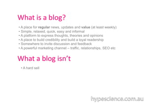 What	
  is	
  a	
  blog?	
  
•  A place for regular news, updates and value (at least weekly)
•  Simple, relaxed, quick, easy and informal
•  A platform to express thoughts, theories and opinions
•  A place to build credibility and build a loyal readership
•  Somewhere to invite discussion and feedback
•  A powerful marketing channel – traffic, relationships, SEO etc


What	
  a	
  blog	
  isn’t	
  
 •  A hard sell
 