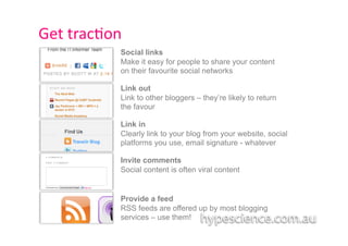 Get	
  trac1on	
  
                Social links
                Make it easy for people to share your content
                on their favourite social networks

                Link out
                Link to other bloggers – they’re likely to return
                the favour

                Link in
                Clearly link to your blog from your website, social
                platforms you use, email signature - whatever

                Invite comments
                Social content is often viral content


                Provide a feed
                RSS feeds are offered up by most blogging
                services – use them!
 