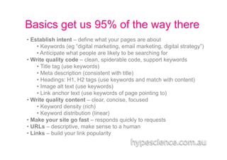 Basics get us 95% of the way there
•  Establish intent – define what your pages are about
     •  Keywords (eg “digital marketing, email marketing, digital strategy”)
     •  Anticipate what people are likely to be searching for
•  Write quality code – clean, spiderable code, support keywords
     •  Title tag (use keywords)
     •  Meta description (consistent with title)
     •  Headings: H1, H2 tags (use keywords and match with content)
     •  Image alt text (use keywords)
     •  Link anchor text (use keywords of page pointing to)
•  Write quality content – clear, concise, focused
     •  Keyword density (rich)
     •  Keyword distribution (linear)
•  Make your site go fast – responds quickly to requests
•  URLs – descriptive, make sense to a human
•  Links – build your link popularity
 