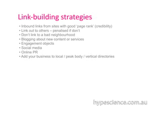 Link-­‐building	
  strategies	
  
•  Inbound links from sites with good ‘page rank’ (credibility)
•  Link out to others – penalised if don’t
•  Don’t link to a bad neighbourhood
•  Blogging about new content or services
•  Engagement objects
•  Social media
•  Online PR
•  Add your business to local / peak body / vertical directories
 