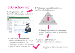 SEO	
  ac1on	
  list	
                    2. Write great content based around
                                          carefully-selected keywords
1.  Do your research
Don’t forget to ask your customers!
                                                       Keywords


                                                    Body / content




                                               3. Speak with your web developer
                                               ensure they insert your keywords into
                                               code

5. Check how you’re doing
•  Search your keywords on Google          4. Create a SEO checklist
•  Use tools like Hubspot.com              with clear objectives and processes
•  Use analytics metrics like referring
keywords, conversion rate, etc
 