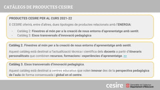 PRESENTACIÓ
PRODUCTES CESIRE PER AL CURS 2021-22
E CESIRE oferirà, entre d’altres, dues tipologies de productes relacionats amb l’ENERGIA:
- Catàleg 2: Finestres al món per a la creació de nous entorns d’aprenentatge amb sentit.
- Catàleg 3: Eixos transversals d’innovació pedagògica
Catàleg 2. Finestres al món per a la creació de nous entorns d’aprenentatge amb sentit.
Aquest catàleg està destinat a l’actualització tècnica i científica dels docents a partir d’itineraris
personalitzats que combinen recursos, formacions i experiències d’aprenentatge. >>
Catàleg 3. Eixos transversals d’innovació pedagògica.
Aquest catàleg està destinat a centres educatius que volen innovar des de la perspectiva pedagògica
de l’aula de forma consensuada i global en el centre.
 