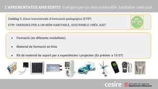 PRESENTACIÓ
Catàleg 3. Eixos transversals d’innovació pedagògica (ETIP)
ETIP: ENERGIES PER A UN MÓN HABITABLE, SOSTENIBLE I MÉS JUST
● Formació (en diferents modalitats)
● Material de formació en línia
● Kit de material de suport per a experiències i projectes (En préstec a 10 ST)
 