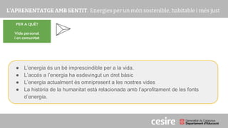 PRESENTACIÓ
PER A QUÈ?
Vida personal
i en comunitat
● L’energia és un bé imprescindible per a la vida.
● L’accés a l’energia ha esdevingut un dret bàsic
● L’energia actualment és omnipresent a les nostres vides
● La història de la humanitat està relacionada amb l’aprofitament de les fonts
d’energia.
 
