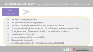 PRESENTACIÓ
● Les fonts d’energia primària
● Les transformacions energètiques
● Les fonts d’energia renovable i el seu impacte ambiental
● L’impacte ambiental dels sistemes d’aprofitament de les energies fòssils i
l’energia nuclear. El desastre climàtic i els accidents nuclears.
● L’ús eficient de l’energia
● La transició energètica a renovables
● El nou model energètic
● La gestió comunitària de l’energia en un món globalitzat
QUÈ?
Coneixement
 