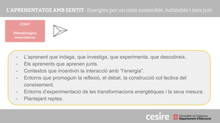 PRESENTACIÓ
- L’aprenent que indaga, que investiga, que experimenta, que descobreix.
- Els aprenents que aprenen junts.
- Contextos que incentivin la interacció amb “l’energia”.
- Entorns que promoguin la reflexió, el debat, la construcció col·lectiva del
coneixement.
- Entorns d’experimentació de les transformacions energètiques i la seva mesura.
- Plantejant reptes.
COM?
Metodologies
innovadores
 
