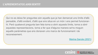 PRESENTACIÓ
Qui no es deixa fer preguntes són aquells que ja han demarcat uns límits d'allò
pensable, d'allò evident, d'allò que ens situa en un món i ens permet funcionar-
hi. Però qualsevol pregunta ben feta torna a obrir aquests límits, torna a obrir
aquestes representacions, torna a fer que d'alguna manera se'ns moguin
aquells paràmetres que ens donaven uns marcs de funcionament i de
reconeixement.
Marina Garcés (2021)
 