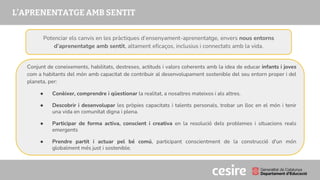 PRESENTACIÓ
L’APRENENTATGE AMB SENTIT
Conjunt de coneixements, habilitats, destreses, actituds i valors coherents amb la idea de educar infants i joves
com a habitants del món amb capacitat de contribuir al desenvolupament sostenible del seu entorn proper i del
planeta, per:
● Conèixer, comprendre i qüestionar la realitat, a nosaltres mateixos i als altres.
● Descobrir i desenvolupar les pròpies capacitats i talents personals, trobar un lloc en el món i tenir
una vida en comunitat digna i plena.
● Participar de forma activa, conscient i creativa en la resolució dels problemes i situacions reals
emergents
● Prendre partit i actuar pel bé comú, participant conscientment de la construcció d'un món
globalment més just i sostenible.
Potenciar els canvis en les pràctiques d’ensenyament-aprenentatge, envers nous entorns
d’aprenentatge amb sentit, altament eficaços, inclusius i connectats amb la vida.
 