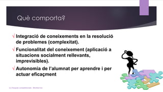 √ Integració de coneixements en la resolució
de problemes (complexitat).
√ Funcionalitat del coneixement (aplicació a
situacions socialment rellevants,
imprevisibles).
√ Autonomia de l’alumnat per aprendre i per
actuar eficaçment.
Què comporta?
(c) Tasques competencials - Montse Irun
 