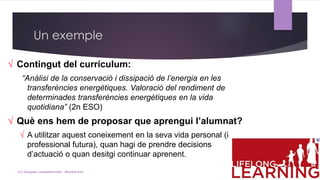 √ Contingut del currículum:
“Anàlisi de la conservació i dissipació de l’energia en les
transferències energètiques. Valoració del rendiment de
determinades transferències energètiques en la vida
quotidiana” (2n ESO)
√ Què ens hem de proposar que aprengui l’alumnat?
√ A utilitzar aquest coneixement en la seva vida personal (i
professional futura), quan hagi de prendre decisions
d’actuació o quan desitgi continuar aprenent.
Un exemple
(c) Tasques competencials - Montse Irun
 