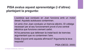 PISA avalua aquest aprenentatge (i d’altres)
plantejant la pregunta:
L’autobús que condueix en Joan funciona amb un motor
diesel. Aquests autobusos contaminen.
Un amic d’en Joan condueix un tramvia elèctric. El voltatge
necessari per al seu funcionament prové d’una central
elèctrica que funciona cremant carbó.
Hi ha persones que defensen la instal·lació de tramvies
argumentant que no contaminen l’aire.
Estàs d’acord amb aquesta afirmació? Argumenta la teva
resposta”.
PISA (OECD, 2000)
(c) Tasques competencials - Montse Irun
 